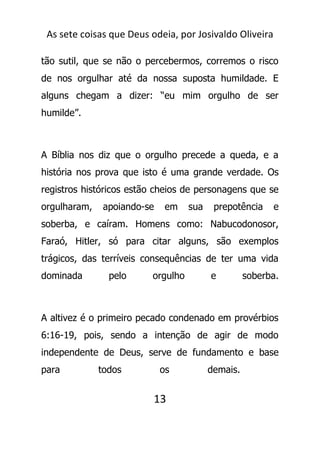 As sete coisas que Deus odeia, por Josivaldo Oliveira
tão sutil, que se não o percebermos, corremos o risco
de nos orgulhar até da nossa suposta humildade. E
alguns chegam a dizer: “eu mim orgulho de ser
humilde”.
A Bíblia nos diz que o orgulho precede a queda, e a
história nos prova que isto é uma grande verdade. Os
registros históricos estão cheios de personagens que se
orgulharam, apoiando-se em sua prepotência e
soberba, e caíram. Homens como: Nabucodonosor,
Faraó, Hitler, só para citar alguns, são exemplos
trágicos, das terríveis consequências de ter uma vida
dominada pelo orgulho e soberba.
A altivez é o primeiro pecado condenado em provérbios
6:16-19, pois, sendo a intenção de agir de modo
independente de Deus, serve de fundamento e base
para todos os demais.
13
 