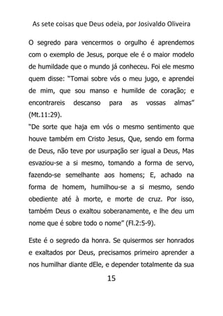 As sete coisas que Deus odeia, por Josivaldo Oliveira
O segredo para vencermos o orgulho é aprendemos
com o exemplo de Jesus, porque ele é o maior modelo
de humildade que o mundo já conheceu. Foi ele mesmo
quem disse: “Tomai sobre vós o meu jugo, e aprendei
de mim, que sou manso e humilde de coração; e
encontrareis descanso para as vossas almas”
(Mt.11:29).
“De sorte que haja em vós o mesmo sentimento que
houve também em Cristo Jesus, Que, sendo em forma
de Deus, não teve por usurpação ser igual a Deus, Mas
esvaziou-se a si mesmo, tomando a forma de servo,
fazendo-se semelhante aos homens; E, achado na
forma de homem, humilhou-se a si mesmo, sendo
obediente até à morte, e morte de cruz. Por isso,
também Deus o exaltou soberanamente, e lhe deu um
nome que é sobre todo o nome” (Fl.2:5-9).
Este é o segredo da honra. Se quisermos ser honrados
e exaltados por Deus, precisamos primeiro aprender a
nos humilhar diante dEle, e depender totalmente da sua
15
 