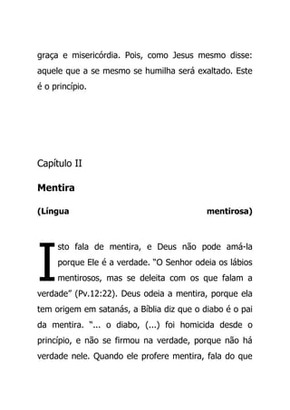 graça e misericórdia. Pois, como Jesus mesmo disse:
aquele que a se mesmo se humilha será exaltado. Este
é o princípio.
Capítulo II
Mentira
(Língua mentirosa)
sto fala de mentira, e Deus não pode amá-la
porque Ele é a verdade. “O Senhor odeia os lábios
mentirosos, mas se deleita com os que falam a
verdade” (Pv.12:22). Deus odeia a mentira, porque ela
tem origem em satanás, a Bíblia diz que o diabo é o pai
da mentira. “... o diabo, (...) foi homicida desde o
princípio, e não se firmou na verdade, porque não há
verdade nele. Quando ele profere mentira, fala do que
I
 