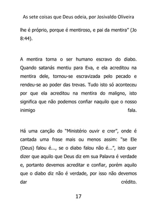 As sete coisas que Deus odeia, por Josivaldo Oliveira
lhe é próprio, porque é mentiroso, e pai da mentira” (Jo
8:44).
A mentira torna o ser humano escravo do diabo.
Quando satanás mentiu para Eva, e ela acreditou na
mentira dele, tornou-se escravizada pelo pecado e
rendeu-se ao poder das trevas. Tudo isto só aconteceu
por que ela acreditou na mentira do maligno, isto
significa que não podemos confiar naquilo que o nosso
inimigo fala.
Há uma canção do “Ministério ouvir e crer”, onde é
cantada uma frase mais ou menos assim: “se Ele
(Deus) falou é..., se o diabo falou não é...”, isto quer
dizer que aquilo que Deus diz em sua Palavra é verdade
e, portanto devemos acreditar e confiar, porém aquilo
que o diabo diz não é verdade, por isso não devemos
dar crédito.
17
 