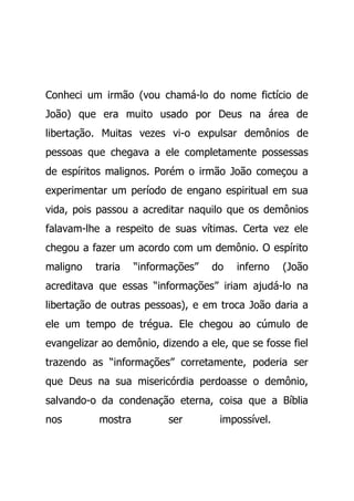 Conheci um irmão (vou chamá-lo do nome fictício de
João) que era muito usado por Deus na área de
libertação. Muitas vezes vi-o expulsar demônios de
pessoas que chegava a ele completamente possessas
de espíritos malignos. Porém o irmão João começou a
experimentar um período de engano espiritual em sua
vida, pois passou a acreditar naquilo que os demônios
falavam-lhe a respeito de suas vítimas. Certa vez ele
chegou a fazer um acordo com um demônio. O espírito
maligno traria “informações” do inferno (João
acreditava que essas “informações” iriam ajudá-lo na
libertação de outras pessoas), e em troca João daria a
ele um tempo de trégua. Ele chegou ao cúmulo de
evangelizar ao demônio, dizendo a ele, que se fosse fiel
trazendo as “informações” corretamente, poderia ser
que Deus na sua misericórdia perdoasse o demônio,
salvando-o da condenação eterna, coisa que a Bíblia
nos mostra ser impossível.
 