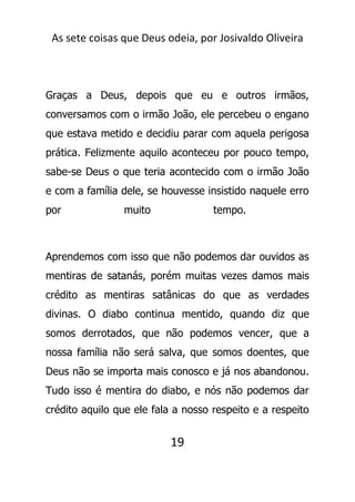 As sete coisas que Deus odeia, por Josivaldo Oliveira
Graças a Deus, depois que eu e outros irmãos,
conversamos com o irmão João, ele percebeu o engano
que estava metido e decidiu parar com aquela perigosa
prática. Felizmente aquilo aconteceu por pouco tempo,
sabe-se Deus o que teria acontecido com o irmão João
e com a família dele, se houvesse insistido naquele erro
por muito tempo.
Aprendemos com isso que não podemos dar ouvidos as
mentiras de satanás, porém muitas vezes damos mais
crédito as mentiras satânicas do que as verdades
divinas. O diabo continua mentido, quando diz que
somos derrotados, que não podemos vencer, que a
nossa família não será salva, que somos doentes, que
Deus não se importa mais conosco e já nos abandonou.
Tudo isso é mentira do diabo, e nós não podemos dar
crédito aquilo que ele fala a nosso respeito e a respeito
19
 