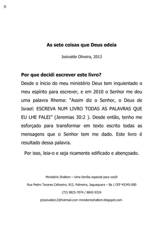 []
As sete coisas que Deus odeia
Josivaldo Oliveira, 2013
Por que decidi escrever este livro?
Desde o ínicio do meu ministério Deus tem inquientado o
meu espírito para escrever, e em 2010 o Senhor me deu
uma palavra Rhema: “Assim diz o Senhor, o Deus de
Israel: ESCREVA NUM LIVRO TODAS AS PALAVRAS QUE
EU LHE FALEI” (Jeremias 30:2 ). Desde então, tenho me
esforçado para transformar em texto escrito todas as
mensagens que o Senhor tem me dado. Este livro é
resultado dessa palavra.
Por isso, leia-o e seja ricamente edificado e abençoado.
Ministério Shallom – Uma família especial para você!
Rua Pedro Tavares Cafezeiro, 812, Palmeira, Jaguaquara – Ba | CEP 45345-000
(73) 9825-7074 / 8842-9324
prjosivaldo12@hotmail.com ministerioshallom.blogspot.com
 