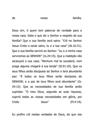 de nossa família.
Deus sim, é quem tem palavras de verdade para a
nossa casa. Sabe o que diz o Senhor a respeito de sua
família? Que a sua família será salva: “Crê no Senhor
Jesus Cristo e serás salvo, tu e a tua casa” (At.16:31).
Que a sua família servirá ao Senhor: “eu e a minha casa
serviremos ao SENHOR” (Js.24:15). Que a maldição não
alcançará a sua casa: “Nenhum mal te sucederá, nem
praga alguma chegará à tua tenda” (Sl.91:10). Que os
seus filhos serão discípulos do Senhor e terá abundante
paz: “E todos os teus filhos serão discípulos do
SENHOR; e a paz de teus filhos será abundante” (Is.
54:13). Que as necessidades de sua família serão
supridas: “O meu Deus, segundo as suas riquezas,
suprirá todas as vossas necessidades em glória, por
Cristo Jesus” (Fl.4:19).
Eu prefiro crê nestas verdades de Deus, do que nas
 
