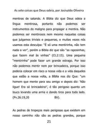 As sete coisas que Deus odeia, por Josivaldo Oliveira
mentiras de satanás. A Bíblia diz que Deus odeia a
língua mentirosa, portanto não podemos ser
instrumentos do maligno para propagar a mentira. Não
podemos ser mentirosos nem mesmo naquelas coisas
que julgamos triviais e pequenas, e muitas vezes nós
usamos esta desculpa: “É só uma mentirinha, não tem
nada a ver”, porém a Bíblia diz que são “as raposinhas,
que fazem mal às vinhas” (Ct.2:15). Uma pequena
“mentirinha” pode fazer um grande estrago. Por isso
não podemos mentir nem por brincadeira, porque isso
poderia colocar em risco a nossa vida e a vida daqueles
que estão a nossa volta, a Bíblia nos diz Que: “um
homem que mente para seu amigo e depois diz: ‘Não
ligue! Era só brincadeira!’, é tão perigoso quanto um
louco levando uma arma e dando tiros para todo lado.
(Pv.26:19,20 BV).
As pedras de tropeços mais perigosas que existem em
nosso caminho não são as pedras grandes, porque
21
 