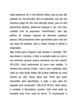 estas podemos ver e nos desviar delas, mas as que são
capazes de nos derrubar são as pequenas, que por ser
menores exige de nós uma atenção maior, pois se não
estivermos atentos, podemos tropeçar e cair. Por isso,
cuidado com as pequenas “mentirinhas”, elas são
pedras de tropeço capazes de derrubar qualquer
pessoa. Nós precisamos estar apercebidos para não cair
nos laços de satanás, pois o nosso inimigo é astuto e
enganador.
Não minta para ninguém, fale sempre a verdade. “Por
isso deixai a mentira, e falai a verdade cada um com o
seu próximo; porque somos membros uns dos outros”
(Ef.4:25). Você certamente já ouviu este adágio: “a
mentira tem pernas curtas”, isso é uma realidade, mais
cedo ou mais tarde todos vão acabar sabendo se você
mentiu ou não. Jesus disse que “tudo que estar
escondido será descoberto, e tudo o que está em
segredo será conhecido”. (Mc.4:22 NTLH). Além disso,
a verdade é libertadora, quanto mais você anda na
verdade mais livre você se torna. “E conhecereis a
 