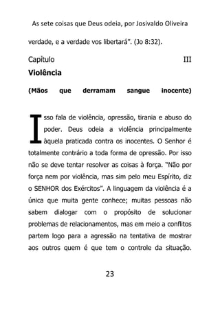 As sete coisas que Deus odeia, por Josivaldo Oliveira
verdade, e a verdade vos libertará”. (Jo 8:32).
Capítulo III
Violência
(Mãos que derramam sangue inocente)
sso fala de violência, opressão, tirania e abuso do
poder. Deus odeia a violência principalmente
àquela praticada contra os inocentes. O Senhor é
totalmente contrário a toda forma de opressão. Por isso
não se deve tentar resolver as coisas à força. “Não por
força nem por violência, mas sim pelo meu Espírito, diz
o SENHOR dos Exércitos”. A linguagem da violência é a
única que muita gente conhece; muitas pessoas não
sabem dialogar com o propósito de solucionar
problemas de relacionamentos, mas em meio a conflitos
partem logo para a agressão na tentativa de mostrar
aos outros quem é que tem o controle da situação.
23
I
 