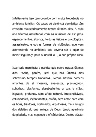 Infelizmente isso tem ocorrido com muita frequência no
ambiente familiar. Os casos de violência doméstica têm
crescido assustadoramente nestes últimos dias. A cada
ano ficamos assustados com os números de estupros,
espancamentos, abortos, torturas físicas e psicológicas,
assassinatos, e outras formas de violências, que vem
acontecendo no ambiente que deveria ser o lugar de
maior segurança para o indivíduo –, a sua própria casa.
Isso tudo manifesta o espírito que opera nestes últimos
dias. “Sabe, porém, isto: que nos últimos dias
sobrevirão tempos trabalhos. Porque haverá homens
amantes de si mesmos, avarentos, presunçosos,
soberbos, blasfemos, desobedientes a pais e mães,
ingratos, profanos, sem afeto natural, irreconciliáveis,
caluniadores, incontinentes, cruéis, sem amor para com
os bons, traidores, obstinados, orgulhosos, mais amigos
dos deleites do que amigos de Deus, tendo aparência
de piedade, mas negando a eficácia dela. Destes afasta-
 