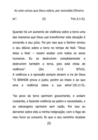 As sete coisas que Deus odeia, por Josivaldo Oliveira
te”. (II Tim.3:1-5).
Quando há um aumento de violência sobre a terra uma
das maneiras que Deus usa transformar esta situação é
enviando o seu juízo. Foi por isso que o Senhor enviou
o seu dilúvio sobre a terra no tempo de Noé. “Deus
disse a Noé: – resolvi acabar com todos os seres
humanos. Eu os destruírem completamente e
destruírem também a terra, pois está cheia de
violência”. (Gn. 6:13 NTLH).
A violência e a opressão sempre atraem a ira de Deus
“O SENHOR prova o justo; porém ao ímpio e ao que
ama a violência odeia a sua alma”.(Sl.11:5).
“Ao povo da terra oprimem gravemente, e andam
roubando, e fazendo violência ao pobre e necessitado, e
ao estrangeiro oprimem sem razão. Por isso eu
derramei sobre eles a minha indignação; com o fogo do
meu furor os consumi; fiz que o seu caminho recaísse
25
 
