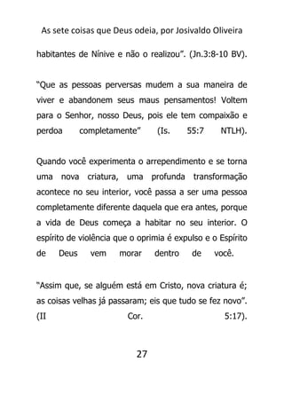 As sete coisas que Deus odeia, por Josivaldo Oliveira
habitantes de Nínive e não o realizou”. (Jn.3:8-10 BV).
“Que as pessoas perversas mudem a sua maneira de
viver e abandonem seus maus pensamentos! Voltem
para o Senhor, nosso Deus, pois ele tem compaixão e
perdoa completamente” (Is. 55:7 NTLH).
Quando você experimenta o arrependimento e se torna
uma nova criatura, uma profunda transformação
acontece no seu interior, você passa a ser uma pessoa
completamente diferente daquela que era antes, porque
a vida de Deus começa a habitar no seu interior. O
espírito de violência que o oprimia é expulso e o Espírito
de Deus vem morar dentro de você.
“Assim que, se alguém está em Cristo, nova criatura é;
as coisas velhas já passaram; eis que tudo se fez novo”.
(II Cor. 5:17).
27
 
