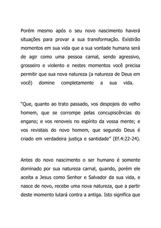 Porém mesmo após o seu novo nascimento haverá
situações para provar a sua transformação. Existirão
momentos em sua vida que a sua vontade humana será
de agir como uma pessoa carnal, sendo agressivo,
grosseiro e violento e nestes momentos você precisa
permitir que sua nova natureza (a natureza de Deus em
você) domine completamente a sua vida.
“Que, quanto ao trato passado, vos despojeis do velho
homem, que se corrompe pelas concupiscências do
engano; e vos renoveis no espírito da vossa mente; e
vos revistais do novo homem, que segundo Deus é
criado em verdadeira justiça e santidade” (Ef.4:22-24).
Antes do novo nascimento o ser humano é somente
dominado por sua natureza carnal, quando, porém ele
aceita a Jesus como Senhor e Salvador da sua vida, e
nasce de novo, recebe uma nova natureza, que a partir
deste momento lutará contra a antiga. Isto significa que
 
