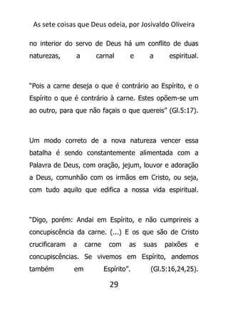 As sete coisas que Deus odeia, por Josivaldo Oliveira
no interior do servo de Deus há um conflito de duas
naturezas, a carnal e a espiritual.
“Pois a carne deseja o que é contrário ao Espírito, e o
Espírito o que é contrário à carne. Estes opõem-se um
ao outro, para que não façais o que quereis” (Gl.5:17).
Um modo correto de a nova natureza vencer essa
batalha é sendo constantemente alimentada com a
Palavra de Deus, com oração, jejum, louvor e adoração
a Deus, comunhão com os irmãos em Cristo, ou seja,
com tudo aquilo que edifica a nossa vida espiritual.
“Digo, porém: Andai em Espírito, e não cumprireis a
concupiscência da carne. (...) E os que são de Cristo
crucificaram a carne com as suas paixões e
concupiscências. Se vivemos em Espírito, andemos
também em Espírito”. (Gl.5:16,24,25).
29
 