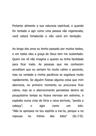 Portanto alimente a sua natureza espiritual, e quando
for tentado a agir como uma pessoa não regenerada,
você estará fortalecido e não cairá em tentação.
Ao longo dos anos eu tenho passado por muitos testes,
e em todos eles a graça de Deus tem me sustentado.
Quem me vê não imagina o quanto eu tinha facilidade
para ficar irado. As pessoas que me conhecem
acreditam que eu sempre fui muito calmo e paciente,
mas na verdade a minha paciência se esgotava muito
rapidamente. Se alguém fizesse alguma coisa que mim
aborrecia, no primeiro momento eu procurava ficar
calmo, mas se o aborrecimento persistisse dentro de
pouquíssimo tempo eu ficava nervoso em extremo, e
explodia numa crise de fúria e raiva terríveis, “perdia a
cabeça”, e agia como um tolo.
“Não te apresses no teu espírito a irar-te, porque a ira
repousa no íntimo dos tolos” (Ec.7:9).
 