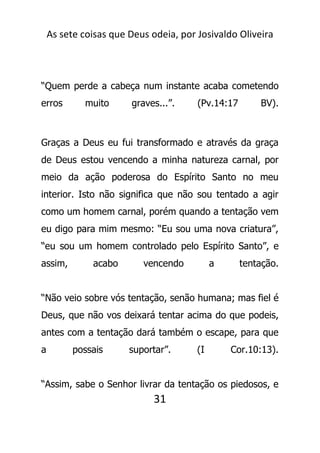 As sete coisas que Deus odeia, por Josivaldo Oliveira
“Quem perde a cabeça num instante acaba cometendo
erros muito graves...”. (Pv.14:17 BV).
Graças a Deus eu fui transformado e através da graça
de Deus estou vencendo a minha natureza carnal, por
meio da ação poderosa do Espírito Santo no meu
interior. Isto não significa que não sou tentado a agir
como um homem carnal, porém quando a tentação vem
eu digo para mim mesmo: “Eu sou uma nova criatura”,
“eu sou um homem controlado pelo Espírito Santo”, e
assim, acabo vencendo a tentação.
“Não veio sobre vós tentação, senão humana; mas fiel é
Deus, que não vos deixará tentar acima do que podeis,
antes com a tentação dará também o escape, para que
a possais suportar”. (I Cor.10:13).
“Assim, sabe o Senhor livrar da tentação os piedosos, e
31
 