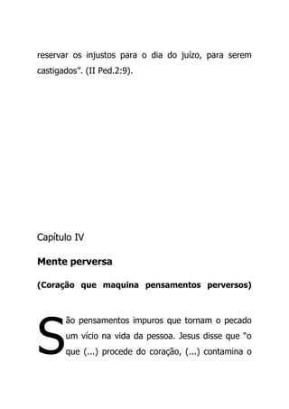 reservar os injustos para o dia do juízo, para serem
castigados”. (II Ped.2:9).
Capítulo IV
Mente perversa
(Coração que maquina pensamentos perversos)
ão pensamentos impuros que tornam o pecado
um vício na vida da pessoa. Jesus disse que “o
que (...) procede do coração, (...) contamina oS
 