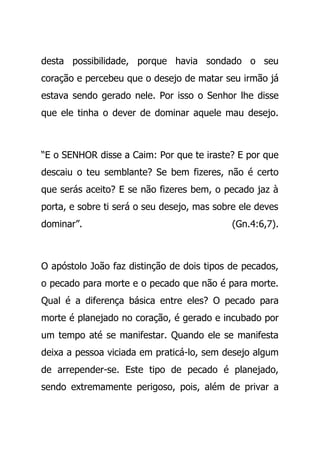 desta possibilidade, porque havia sondado o seu
coração e percebeu que o desejo de matar seu irmão já
estava sendo gerado nele. Por isso o Senhor lhe disse
que ele tinha o dever de dominar aquele mau desejo.
“E o SENHOR disse a Caim: Por que te iraste? E por que
descaiu o teu semblante? Se bem fizeres, não é certo
que serás aceito? E se não fizeres bem, o pecado jaz à
porta, e sobre ti será o seu desejo, mas sobre ele deves
dominar”. (Gn.4:6,7).
O apóstolo João faz distinção de dois tipos de pecados,
o pecado para morte e o pecado que não é para morte.
Qual é a diferença básica entre eles? O pecado para
morte é planejado no coração, é gerado e incubado por
um tempo até se manifestar. Quando ele se manifesta
deixa a pessoa viciada em praticá-lo, sem desejo algum
de arrepender-se. Este tipo de pecado é planejado,
sendo extremamente perigoso, pois, além de privar a
 