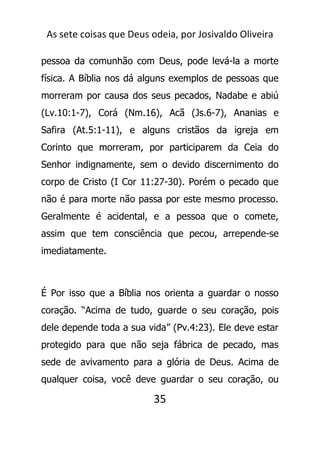 As sete coisas que Deus odeia, por Josivaldo Oliveira
pessoa da comunhão com Deus, pode levá-la a morte
física. A Bíblia nos dá alguns exemplos de pessoas que
morreram por causa dos seus pecados, Nadabe e abiú
(Lv.10:1-7), Corá (Nm.16), Acã (Js.6-7), Ananias e
Safira (At.5:1-11), e alguns cristãos da igreja em
Corinto que morreram, por participarem da Ceia do
Senhor indignamente, sem o devido discernimento do
corpo de Cristo (I Cor 11:27-30). Porém o pecado que
não é para morte não passa por este mesmo processo.
Geralmente é acidental, e a pessoa que o comete,
assim que tem consciência que pecou, arrepende-se
imediatamente.
É Por isso que a Bíblia nos orienta a guardar o nosso
coração. “Acima de tudo, guarde o seu coração, pois
dele depende toda a sua vida” (Pv.4:23). Ele deve estar
protegido para que não seja fábrica de pecado, mas
sede de avivamento para a glória de Deus. Acima de
qualquer coisa, você deve guardar o seu coração, ou
35
 