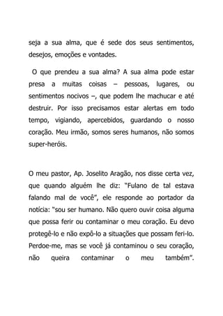 seja a sua alma, que é sede dos seus sentimentos,
desejos, emoções e vontades.
O que prendeu a sua alma? A sua alma pode estar
presa a muitas coisas – pessoas, lugares, ou
sentimentos nocivos –, que podem lhe machucar e até
destruir. Por isso precisamos estar alertas em todo
tempo, vigiando, apercebidos, guardando o nosso
coração. Meu irmão, somos seres humanos, não somos
super-heróis.
O meu pastor, Ap. Joselito Aragão, nos disse certa vez,
que quando alguém lhe diz: “Fulano de tal estava
falando mal de você”, ele responde ao portador da
notícia: “sou ser humano. Não quero ouvir coisa alguma
que possa ferir ou contaminar o meu coração. Eu devo
protegê-lo e não expô-lo a situações que possam feri-lo.
Perdoe-me, mas se você já contaminou o seu coração,
não queira contaminar o meu também”.
 