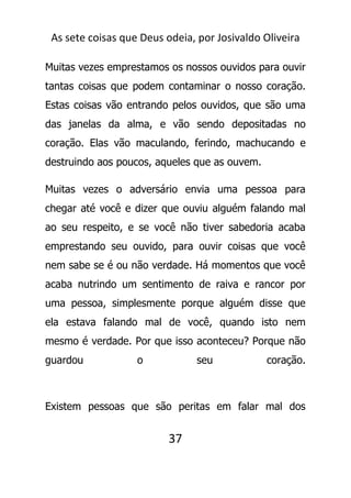 As sete coisas que Deus odeia, por Josivaldo Oliveira
Muitas vezes emprestamos os nossos ouvidos para ouvir
tantas coisas que podem contaminar o nosso coração.
Estas coisas vão entrando pelos ouvidos, que são uma
das janelas da alma, e vão sendo depositadas no
coração. Elas vão maculando, ferindo, machucando e
destruindo aos poucos, aqueles que as ouvem.
Muitas vezes o adversário envia uma pessoa para
chegar até você e dizer que ouviu alguém falando mal
ao seu respeito, e se você não tiver sabedoria acaba
emprestando seu ouvido, para ouvir coisas que você
nem sabe se é ou não verdade. Há momentos que você
acaba nutrindo um sentimento de raiva e rancor por
uma pessoa, simplesmente porque alguém disse que
ela estava falando mal de você, quando isto nem
mesmo é verdade. Por que isso aconteceu? Porque não
guardou o seu coração.
Existem pessoas que são peritas em falar mal dos
37
 