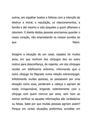 outros, em espalhar boatos e fofocas com a intenção de
destruir a moral, a reputação, os relacionamentos, a
família e até mesmo a vida daqueles a quem difamam e
caluniam. E diante destas pessoas precisamos guardar o
nosso coração, não emprestando os nossos ouvidos ao
que falam.
Imagine a situação de um casal, casados há muitos
anos, em que nenhum dos cônjuges deu ao outro
motivo para desconfiança, de repente, um dos cônjuges
recebe um telefonema anônimo, informando que o
outro cônjuge foi flagrado numa relação extraconjugal.
Infelizmente muitas pessoas, se passassem por uma
situação como essa, perderiam a cabeça e agiriam de
modo irresponsável, brigando violentamente com o
cônjuge com quem convive por anos, sem nem ao
menos verificar se aquelas informações são verdadeiras
ou falsas. Sabe por que muitas pessoas agiriam assim?
Porque em certas situações preferimos acreditar em
 
