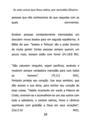 As sete coisas que Deus odeia, por Josivaldo Oliveira
pessoas que não conhecemos do que naquelas com as
quais convivemos.
Existem pessoas constantemente interessadas em
descobrir novos boatos para em seguida espalhá-los. A
Bíblia diz que: “boatos e ‘fofocas’ são o prato favorito
de muita gente! Certas pessoas sempre querem um
pouco mais, sempre estão com fome! (Pv.18:8 BV).
“Não caluniem ninguém, sejam pacíficos, amáveis e
mostrem sempre verdadeira mansidão para com todos
os homens”. (Tt.3:2 NVI).
Portanto proteja seu coração. Use seus sentidos, que
dão acesso a sua alma, para encher seu coração de
boas coisas. “Habite ricamente em vocês a Palavra de
Cristo; ensinem-se e aconselhem-se uns aos outros com
toda a sabedoria, e cantem salmos, hinos e cânticos
espirituais com gratidão a Deus em seus corações”.
(Col.3:16 NVI).
39
 