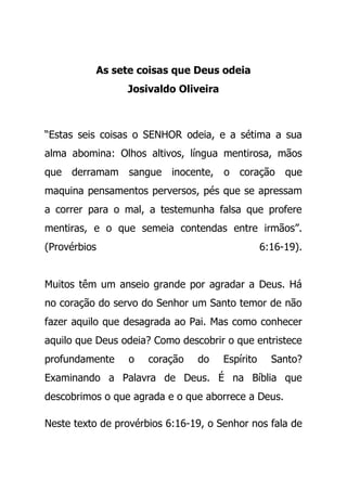 As sete coisas que Deus odeia
Josivaldo Oliveira
“Estas seis coisas o SENHOR odeia, e a sétima a sua
alma abomina: Olhos altivos, língua mentirosa, mãos
que derramam sangue inocente, o coração que
maquina pensamentos perversos, pés que se apressam
a correr para o mal, a testemunha falsa que profere
mentiras, e o que semeia contendas entre irmãos”.
(Provérbios 6:16-19).
Muitos têm um anseio grande por agradar a Deus. Há
no coração do servo do Senhor um Santo temor de não
fazer aquilo que desagrada ao Pai. Mas como conhecer
aquilo que Deus odeia? Como descobrir o que entristece
profundamente o coração do Espírito Santo?
Examinando a Palavra de Deus. É na Bíblia que
descobrimos o que agrada e o que aborrece a Deus.
Neste texto de provérbios 6:16-19, o Senhor nos fala de
 