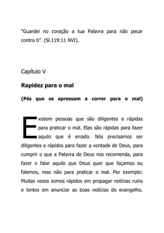 “Guardei no coração a tua Palavra para não pecar
contra ti”. (Sl.119:11 NVI).
Capítulo V
Rapidez para o mal
(Pés que se apressam a correr para o mal)
xistem pessoas que são diligentes e rápidas
para praticar o mal. Elas são rápidas para fazer
aquilo que é errado. Nós precisamos ser
diligentes e rápidos para fazer a vontade de Deus, para
cumprir o que a Palavra de Deus nos recomenda, para
fazer e falar aquilo que Deus quer que façamos ou
falemos, mas não para praticar o mal. Por exemplo:
Muitas vezes somos rápidos em propagar notícias ruins
e lentos em anunciar as boas notícias do evangelho.
E
 