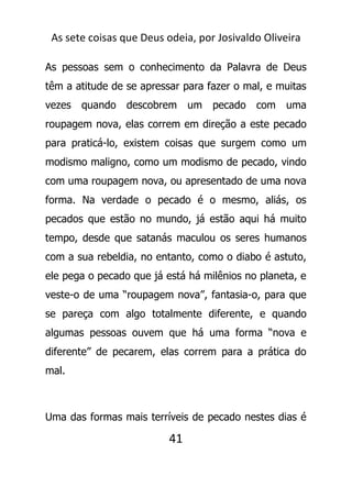 As sete coisas que Deus odeia, por Josivaldo Oliveira
As pessoas sem o conhecimento da Palavra de Deus
têm a atitude de se apressar para fazer o mal, e muitas
vezes quando descobrem um pecado com uma
roupagem nova, elas correm em direção a este pecado
para praticá-lo, existem coisas que surgem como um
modismo maligno, como um modismo de pecado, vindo
com uma roupagem nova, ou apresentado de uma nova
forma. Na verdade o pecado é o mesmo, aliás, os
pecados que estão no mundo, já estão aqui há muito
tempo, desde que satanás maculou os seres humanos
com a sua rebeldia, no entanto, como o diabo é astuto,
ele pega o pecado que já está há milênios no planeta, e
veste-o de uma “roupagem nova”, fantasia-o, para que
se pareça com algo totalmente diferente, e quando
algumas pessoas ouvem que há uma forma “nova e
diferente” de pecarem, elas correm para a prática do
mal.
Uma das formas mais terríveis de pecado nestes dias é
41
 