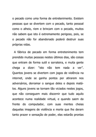 o pecado como uma forma de entretenimento. Existem
pessoas que se divertem com o pecado, tanto pessoal
como o alheio, riem e brincam com o pecado, muitos
não sabem que isto é extremamente perigoso, pois, se
o pecado não for abandonado poderá destruir suas
próprias vidas.
A fábrica de pecado em forma entretenimento tem
prendido muitas pessoas nestes últimos dias, são coisas
que entram de forma sutil e sorrateira, e muita gente
chega a dizer: “isto não tem nada a ver”.
Quantos jovens se divertem com jogos de violência na
internet, onde se ganha pontos por atirarem nos
adversários, derramar o sangue deles e depois matá-
los. Alguns jovens se tornam tão viciados nestes jogos,
que não conseguem mais discernir que tudo aquilo
acontece numa realidade virtual, e quando saem da
frente do computador, com suas mentes cheias
daquelas imagens de violência e morte que lhe deram
tanto prazer e sensação de poder, elas estarão prontas
 