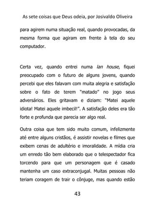 As sete coisas que Deus odeia, por Josivaldo Oliveira
para agirem numa situação real, quando provocadas, da
mesma forma que agiram em frente à tela do seu
computador.
Certa vez, quando entrei numa lan house, fiquei
preocupado com o futuro de alguns jovens, quando
percebi que eles falavam com muita alegria e satisfação
sobre o fato de terem “matado” no jogo seus
adversários. Eles gritavam e diziam: “Matei aquele
idiota! Matei aquele imbecil!”. A satisfação deles era tão
forte e profunda que parecia ser algo real.
Outra coisa que tem sido muito comum, infelizmente
até entre alguns cristãos, é assistir novelas e filmes que
exibem cenas de adultério e imoralidade. A mídia cria
um enredo tão bem elaborado que o telespectador fica
torcendo para que um personagem que é casado
mantenha um caso extraconjugal. Muitas pessoas não
teriam coragem de trair o cônjuge, mas quando estão
43
 