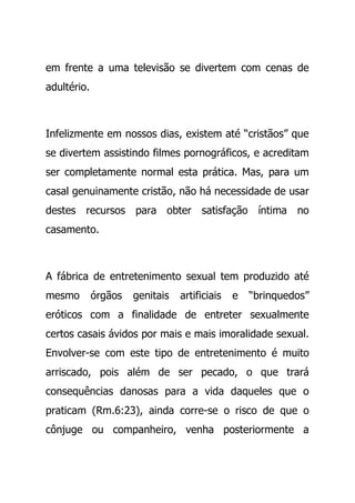 em frente a uma televisão se divertem com cenas de
adultério.
Infelizmente em nossos dias, existem até “cristãos” que
se divertem assistindo filmes pornográficos, e acreditam
ser completamente normal esta prática. Mas, para um
casal genuinamente cristão, não há necessidade de usar
destes recursos para obter satisfação íntima no
casamento.
A fábrica de entretenimento sexual tem produzido até
mesmo órgãos genitais artificiais e “brinquedos”
eróticos com a finalidade de entreter sexualmente
certos casais ávidos por mais e mais imoralidade sexual.
Envolver-se com este tipo de entretenimento é muito
arriscado, pois além de ser pecado, o que trará
consequências danosas para a vida daqueles que o
praticam (Rm.6:23), ainda corre-se o risco de que o
cônjuge ou companheiro, venha posteriormente a
 