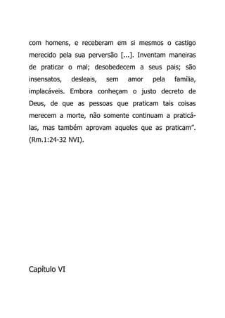 com homens, e receberam em si mesmos o castigo
merecido pela sua perversão [...]. Inventam maneiras
de praticar o mal; desobedecem a seus pais; são
insensatos, desleais, sem amor pela família,
implacáveis. Embora conheçam o justo decreto de
Deus, de que as pessoas que praticam tais coisas
merecem a morte, não somente continuam a praticá-
las, mas também aprovam aqueles que as praticam”.
(Rm.1:24-32 NVI).
Capítulo VI
 