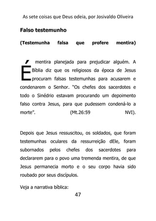 As sete coisas que Deus odeia, por Josivaldo Oliveira
Falso testemunho
(Testemunha falsa que profere mentira)
mentira planejada para prejudicar alguém. A
Bíblia diz que os religiosos da época de Jesus
procuram falsas testemunhas para acusarem e
condenarem o Senhor. “Os chefes dos sacerdotes e
todo o Sinédrio estavam procurando um depoimento
falso contra Jesus, para que pudessem condená-lo a
morte”. (Mt.26:59 NVI).
Depois que Jesus ressuscitou, os soldados, que foram
testemunhas oculares da ressurreição dEle, foram
subornados pelos chefes dos sacerdotes para
declararem para o povo uma tremenda mentira, de que
Jesus permanecia morto e o seu corpo havia sido
roubado por seus discípulos.
Veja a narrativa bíblica:
47
É
 