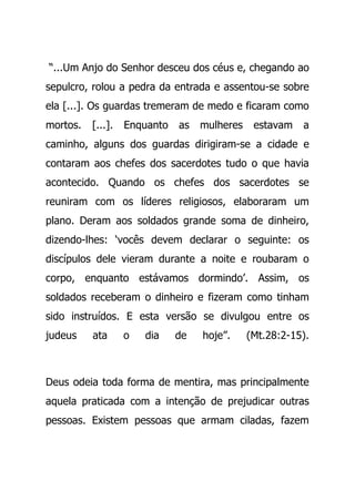 “...Um Anjo do Senhor desceu dos céus e, chegando ao
sepulcro, rolou a pedra da entrada e assentou-se sobre
ela [...]. Os guardas tremeram de medo e ficaram como
mortos. [...]. Enquanto as mulheres estavam a
caminho, alguns dos guardas dirigiram-se a cidade e
contaram aos chefes dos sacerdotes tudo o que havia
acontecido. Quando os chefes dos sacerdotes se
reuniram com os líderes religiosos, elaboraram um
plano. Deram aos soldados grande soma de dinheiro,
dizendo-lhes: ‘vocês devem declarar o seguinte: os
discípulos dele vieram durante a noite e roubaram o
corpo, enquanto estávamos dormindo’. Assim, os
soldados receberam o dinheiro e fizeram como tinham
sido instruídos. E esta versão se divulgou entre os
judeus ata o dia de hoje”. (Mt.28:2-15).
Deus odeia toda forma de mentira, mas principalmente
aquela praticada com a intenção de prejudicar outras
pessoas. Existem pessoas que armam ciladas, fazem
 