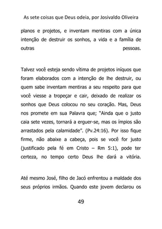 As sete coisas que Deus odeia, por Josivaldo Oliveira
planos e projetos, e inventam mentiras com a única
intenção de destruir os sonhos, a vida e a família de
outras pessoas.
Talvez você esteja sendo vítima de projetos iníquos que
foram elaborados com a intenção de lhe destruir, ou
quem sabe inventam mentiras a seu respeito para que
você viesse a tropeçar e cair, deixado de realizar os
sonhos que Deus colocou no seu coração. Mas, Deus
nos promete em sua Palavra que; “Ainda que o justo
caia sete vezes, tornará a erguer-se, mas os ímpios são
arrastados pela calamidade”. (Pv.24:16). Por isso fique
firme, não abaixe a cabeça, pois se você for justo
(justificado pela fé em Cristo – Rm 5:1), pode ter
certeza, no tempo certo Deus lhe dará a vitória.
Até mesmo José, filho de Jacó enfrentou a maldade dos
seus próprios irmãos. Quando este jovem declarou os
49
 