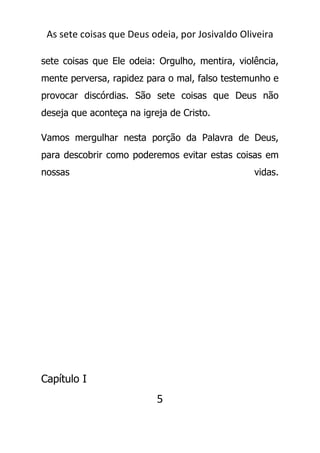 As sete coisas que Deus odeia, por Josivaldo Oliveira
sete coisas que Ele odeia: Orgulho, mentira, violência,
mente perversa, rapidez para o mal, falso testemunho e
provocar discórdias. São sete coisas que Deus não
deseja que aconteça na igreja de Cristo.
Vamos mergulhar nesta porção da Palavra de Deus,
para descobrir como poderemos evitar estas coisas em
nossas vidas.
Capítulo I
5
 