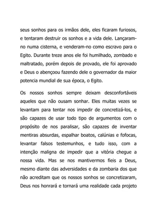 seus sonhos para os irmãos dele, eles ficaram furiosos,
e tentaram destruir os sonhos e a vida dele. Lançaram-
no numa cisterna, e venderam-no como escravo para o
Egito. Durante treze anos ele foi humilhado, zombado e
maltratado, porém depois de provado, ele foi aprovado
e Deus o abençoou fazendo dele o governador da maior
potencia mundial de sua época, o Egito.
Os nossos sonhos sempre deixam desconfortáveis
aqueles que não ousam sonhar. Eles muitas vezes se
levantam para tentar nos impedir de concretizá-los, e
são capazes de usar todo tipo de argumentos com o
propósito de nos paralisar, são capazes de inventar
mentiras absurdas, espalhar boatos, calúnias e fofocas,
levantar falsos testemunhos, e tudo isso, com a
intenção maligna de impedir que a vitória chegue a
nossa vida. Mas se nos mantivermos fieis a Deus,
mesmo diante das adversidades e da zombaria dos que
não acreditam que os nossos sonhos se concretizaram,
Deus nos honrará e tornará uma realidade cada projeto
 