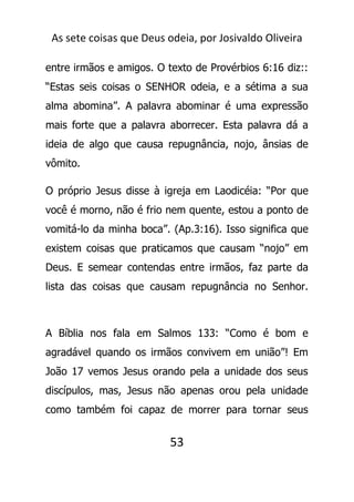 As sete coisas que Deus odeia, por Josivaldo Oliveira
entre irmãos e amigos. O texto de Provérbios 6:16 diz::
“Estas seis coisas o SENHOR odeia, e a sétima a sua
alma abomina”. A palavra abominar é uma expressão
mais forte que a palavra aborrecer. Esta palavra dá a
ideia de algo que causa repugnância, nojo, ânsias de
vômito.
O próprio Jesus disse à igreja em Laodicéia: “Por que
você é morno, não é frio nem quente, estou a ponto de
vomitá-lo da minha boca”. (Ap.3:16). Isso significa que
existem coisas que praticamos que causam “nojo” em
Deus. E semear contendas entre irmãos, faz parte da
lista das coisas que causam repugnância no Senhor.
A Bíblia nos fala em Salmos 133: “Como é bom e
agradável quando os irmãos convivem em união”! Em
João 17 vemos Jesus orando pela a unidade dos seus
discípulos, mas, Jesus não apenas orou pela unidade
como também foi capaz de morrer para tornar seus
53
 