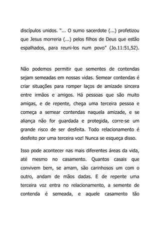 discípulos unidos. “... O sumo sacerdote (...) profetizou
que Jesus morreria (...) pelos filhos de Deus que estão
espalhados, para reuni-los num povo” (Jo.11:51,52).
Não podemos permitir que sementes de contendas
sejam semeadas em nossas vidas. Semear contendas é
criar situações para romper laços de amizade sincera
entre irmãos e amigos. Há pessoas que são muito
amigas, e de repente, chega uma terceira pessoa e
começa a semear contendas naquela amizade, e se
aliança não for guardada e protegida, corre-se um
grande risco de ser desfeita. Todo relacionamento é
desfeito por uma terceira voz! Nunca se esqueça disso.
Isso pode acontecer nas mais diferentes áreas da vida,
até mesmo no casamento. Quantos casais que
convivem bem, se amam, são carinhosos um com o
outro, andam de mãos dadas. E de repente uma
terceira voz entra no relacionamento, a semente de
contenda é semeada, e aquele casamento tão
 