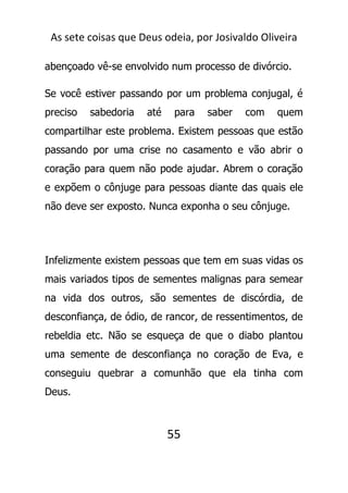 As sete coisas que Deus odeia, por Josivaldo Oliveira
abençoado vê-se envolvido num processo de divórcio.
Se você estiver passando por um problema conjugal, é
preciso sabedoria até para saber com quem
compartilhar este problema. Existem pessoas que estão
passando por uma crise no casamento e vão abrir o
coração para quem não pode ajudar. Abrem o coração
e expõem o cônjuge para pessoas diante das quais ele
não deve ser exposto. Nunca exponha o seu cônjuge.
Infelizmente existem pessoas que tem em suas vidas os
mais variados tipos de sementes malignas para semear
na vida dos outros, são sementes de discórdia, de
desconfiança, de ódio, de rancor, de ressentimentos, de
rebeldia etc. Não se esqueça de que o diabo plantou
uma semente de desconfiança no coração de Eva, e
conseguiu quebrar a comunhão que ela tinha com
Deus.
55
 