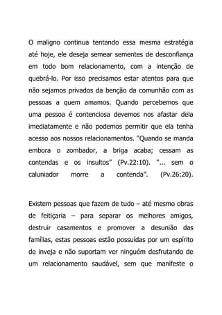 O maligno continua tentando essa mesma estratégia
até hoje, ele deseja semear sementes de desconfiança
em todo bom relacionamento, com a intenção de
quebrá-lo. Por isso precisamos estar atentos para que
não sejamos privados da benção da comunhão com as
pessoas a quem amamos. Quando percebemos que
uma pessoa é contenciosa devemos nos afastar dela
imediatamente e não podemos permitir que ela tenha
acesso aos nossos relacionamentos. “Quando se manda
embora o zombador, a briga acaba; cessam as
contendas e os insultos” (Pv.22:10). “... sem o
caluniador morre a contenda”. (Pv.26:20).
Existem pessoas que fazem de tudo – até mesmo obras
de feitiçaria – para separar os melhores amigos,
destruir casamentos e promover a desunião das
famílias, estas pessoas estão possuídas por um espírito
de inveja e não suportam ver ninguém desfrutando de
um relacionamento saudável, sem que manifeste o
 