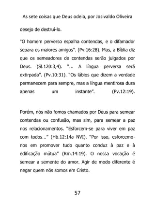 As sete coisas que Deus odeia, por Josivaldo Oliveira
desejo de destruí-lo.
“O homem perverso espalha contendas, e o difamador
separa os maiores amigos”. (Pv.16:28). Mas, a Bíblia diz
que os semeadores de contendas serão julgados por
Deus. (Sl.120:3,4). “... A língua perversa será
extirpada”. (Pv.10:31). “Os lábios que dizem a verdade
permanecem para sempre, mas a língua mentirosa dura
apenas um instante”. (Pv.12:19).
Porém, nós não fomos chamados por Deus para semear
contendas ou confusão, mas sim, para semear a paz
nos relacionamentos. “Esforcem-se para viver em paz
com todos...” (Hb.12:14a NVI). “Por isso, esforcemo-
nos em promover tudo quanto conduz à paz e à
edificação mútua” (Rm.14:19). O nossa vocação é
semear a semente do amor. Agir de modo diferente é
negar quem nós somos em Cristo.
57
 