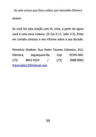As sete coisas que Deus odeia, por Josivaldo Oliveira
Amém!
Se você fez esta oração com fé, creia, a partir de agora
você é uma nova criatura. (II Cor.5:17, João 3:3). Entre
em contato conosco e nos informe sobre a sua decisão.
Ministério Shallom: Rua Pedro Tavares Cafezeiro, 812,
Palmeira, Jaguaquara-Ba. Cep: 45345-000.
(73) 8842-9324 / (73) 9988-8983
Prjosivaldo12@hotmail.com
59
 