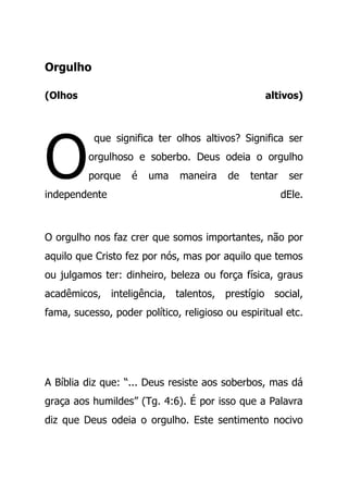 Orgulho
(Olhos altivos)
que significa ter olhos altivos? Significa ser
orgulhoso e soberbo. Deus odeia o orgulho
porque é uma maneira de tentar ser
independente dEle.
O orgulho nos faz crer que somos importantes, não por
aquilo que Cristo fez por nós, mas por aquilo que temos
ou julgamos ter: dinheiro, beleza ou força física, graus
acadêmicos, inteligência, talentos, prestígio social,
fama, sucesso, poder político, religioso ou espiritual etc.
A Bíblia diz que: “... Deus resiste aos soberbos, mas dá
graça aos humildes” (Tg. 4:6). É por isso que a Palavra
diz que Deus odeia o orgulho. Este sentimento nocivo
O
 