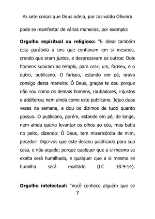 As sete coisas que Deus odeia, por Josivaldo Oliveira
pode se manifestar de várias maneiras, por exemplo:
Orgulho espiritual ou religioso: “E disse também
esta parábola a uns que confiavam em si mesmos,
crendo que eram justos, e desprezavam os outros: Dois
homens subiram ao templo, para orar; um, fariseu, e o
outro, publicano. O fariseu, estando em pé, orava
consigo desta maneira: Ó Deus, graças te dou porque
não sou como os demais homens, roubadores, injustos
e adúlteros; nem ainda como este publicano. Jejuo duas
vezes na semana, e dou os dízimos de tudo quanto
possuo. O publicano, porém, estando em pé, de longe,
nem ainda queria levantar os olhos ao céu, mas batia
no peito, dizendo: Ó Deus, tem misericórdia de mim,
pecador! Digo-vos que este desceu justificado para sua
casa, e não aquele; porque qualquer que a si mesmo se
exalta será humilhado, e qualquer que a si mesmo se
humilha será exaltado (LC 18:9-14).
Orgulho intelectual: “Você conhece alguém que se
7
 