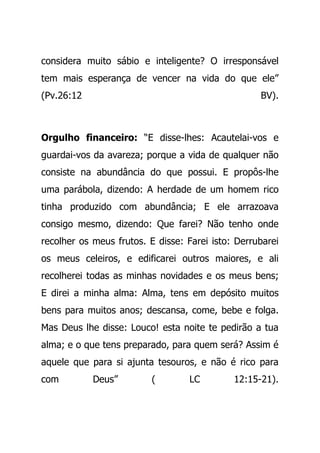 considera muito sábio e inteligente? O irresponsável
tem mais esperança de vencer na vida do que ele”
(Pv.26:12 BV).
Orgulho financeiro: “E disse-lhes: Acautelai-vos e
guardai-vos da avareza; porque a vida de qualquer não
consiste na abundância do que possui. E propôs-lhe
uma parábola, dizendo: A herdade de um homem rico
tinha produzido com abundância; E ele arrazoava
consigo mesmo, dizendo: Que farei? Não tenho onde
recolher os meus frutos. E disse: Farei isto: Derrubarei
os meus celeiros, e edificarei outros maiores, e ali
recolherei todas as minhas novidades e os meus bens;
E direi a minha alma: Alma, tens em depósito muitos
bens para muitos anos; descansa, come, bebe e folga.
Mas Deus lhe disse: Louco! esta noite te pedirão a tua
alma; e o que tens preparado, para quem será? Assim é
aquele que para si ajunta tesouros, e não é rico para
com Deus” ( LC 12:15-21).
 