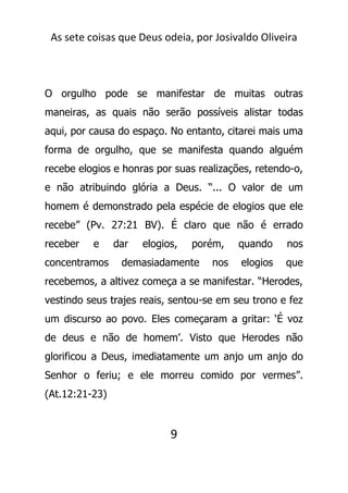 As sete coisas que Deus odeia, por Josivaldo Oliveira
O orgulho pode se manifestar de muitas outras
maneiras, as quais não serão possíveis alistar todas
aqui, por causa do espaço. No entanto, citarei mais uma
forma de orgulho, que se manifesta quando alguém
recebe elogios e honras por suas realizações, retendo-o,
e não atribuindo glória a Deus. “... O valor de um
homem é demonstrado pela espécie de elogios que ele
recebe” (Pv. 27:21 BV). É claro que não é errado
receber e dar elogios, porém, quando nos
concentramos demasiadamente nos elogios que
recebemos, a altivez começa a se manifestar. “Herodes,
vestindo seus trajes reais, sentou-se em seu trono e fez
um discurso ao povo. Eles começaram a gritar: ‘É voz
de deus e não de homem’. Visto que Herodes não
glorificou a Deus, imediatamente um anjo um anjo do
Senhor o feriu; e ele morreu comido por vermes”.
(At.12:21-23)
9
 