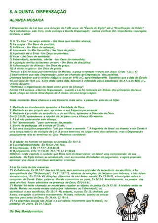 5. A QUINTA DISPENSAÇÃO
ALIANÇA MOSAICA
A Dispensação da Lei teve uma duração de 1.430 anos: do "Êxodo do Egito" até a "Crucificação de Cristo".
Para estudarmos este livro, onde começa a Quinta Dispensação, vamos verificar de!, importantes revelações
de Deus, a saber:
1) O "Eu Sou ", na sarça ardente - Um Deus que mantém aliança;
2) As pragas - Um Deus de punição;
3) A Páscoa - Um Deus de redenção;
4) A travessia do Mar Vermelho - Um Deus de poder;
5) A jornada até o Sinai - Um Deus de provisão;
6) A Lei - Um Deus de santidade;
7) Tabernáculo, sacerdote, ofertas - Um Deus de comunhão;
8) A punição devida do bezerro de ouro - Um Deus de disciplina;
9) A Renovação da Aliança - Um Deus de graça;
10) A vinda da glória - Um Deus de glória.
"Porque a Lei foi dada por intermédio de Moisés; a graça e verdade vieram por Jesus Cristo ' Jo l. 17.
É bom lembrar que esta Dispensação pode ser chamada de Dispensarão dos Israelitas.
Devemos lembrar que o cenário histórico data de 1440 a.C. aproximadamente. Sabemos que a data do Êxodo
foi por volta de 1445 a.C. Além desta outra data, também é defendida pêlos estudiosos do AT, a de 1290 a.C.
O tema do livro:
"Redenção e organização de Israel como povo da Aliança".
Em Gn 19.3 começa a Quinta Dispensação, quando a Lei foi colocada em ênfase dos princípios de Deus.
Israel chega ao monte Sinai depois de 3 meses de uma longa viagem.
Neste momento. Deus chama-o a um Concerto mais sério, e passa-lhe uma no vá lição:
1. Mediante ao mandamento aprendeu a Santidade de Deus;
2. Mediante ao seu próprio erro, aprendeu a sua fraqueza pecaminosa;
3. Mediante a provisão do sacerdócio e do sacrifício, aprendeu a Bondade de Deus.
Em Gl 3.6-25, aprendemos a relação da Lei para com a Aliança Abraãmica:
1. A Lei não pode anular esta aliança;
2. Foi "acrescentada " para convencer do pecado;
3. Servia de pedagoga até a vinda de Cristo;
4. Era uma disciplina preparatória "até que viesse a semente ". A trajetória de Israel no deserto e em Canaã é
uma longa história de violação da Lei. A prova terminou no julgamento dos cativeiros, mas a Dispensação
propriamente dita só terminou na Cruz. Podemos considerar:
1) O estado do homem no começo da jornada, Êx 19.1-3;
2) Sua responsabilidade, Êx 19.5,6; Rm 10.5;
3) Seu fracasso, II Rs 17.7-17; At2.22.23,
4) O julgamento, II Rs 17.1-6,20; 25.1-11; Lc 21.20-24.
Notemos neste capítulo o cuidado que Deus tem de desenvolver em Israel uma compreensão de sua
santidade. No Egito tinham se acostumado com as imundas divindades do paganismo, e agora precisam
aprender que Jeová é um Deus santíssimo e temível.
A Lei foi dada de três maneiras:
1°) Verbalmente, Êx 20.1-17. Isto era lei pura, sem nenhuma provisão de sacerdócio ou sacrifício, e foi
acompanhada das "Ordenanças", Ex 21.1-23.13, relativas às relações de hebreus com hebreus; a isto foram
acrescentadas, Ex 23.14- 49, direções diferentes às três festas anuais, Êx 23.30-33, e inscrições sobre a
conquista de Canaã. Estas palavras Moisés comunicou ao povo, Êx 24.3-8. Imediatamente, na pessoa dos
seus anciões, foram admitidos na presença de Deus, ÊX24.9-11.
2°) Moisés foi então chamado ao monte para receber as tábuas de pedra, Êx 24.12-18. A história então se
divide. Moisés no monte recebe instruções referentes ao Tabernáculo, ao
sacerdócio e aos sacrifícios, Êx 25-31. No entanto, o povo, Êx 32, chefiado por
Aarão, transgride o primeiro mandamento. Moisés, voltando, quebra as tábuas
escritas pelo dedo de Deus, Êx 31.18; 32.16-19.
3°) As segundas tábuas são feitas e a Lei escrita novamente (por Moisés?) na
presença de Jeová, Êx 34.1,28,29.
Os Dez Mandamentos
 
