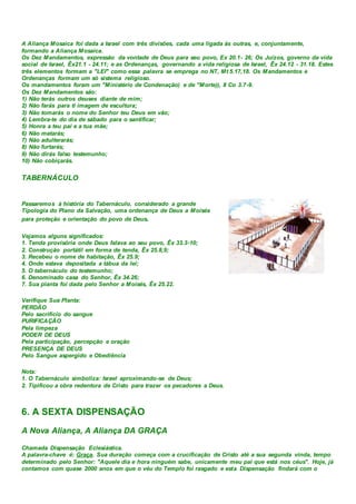 A Aliança Mosaica foi dada a Israel com três divisões, cada uma ligada às outras, e, conjuntamente,
formando a Aliança Mosaica.
Os Dez Mandamentos, expressão da vontade de Deus para seu povo, Ex 20.1- 26; Os Juízos, governo da vida
social de Israel, Êx21.1 - 24.11; e as Ordenanças, governando a vida religiosa de Israel, Êx 24.12 - 31.18. Estes
três elementos formam a "LEI" como essa palavra se emprega no NT, Mt 5.17,18. Os Mandamentos e
Ordenanças formam um só sistema religioso.
Os mandamentos foram um "Ministério de Condenação) e de "Morte)), II Co 3.7-9.
Os Dez Mandamentos são:
1) Não terás outros deuses diante de mim;
2) Não farás para ti imagem de escultura;
3) Não tomarás o nome do Senhor teu Deus em vão;
4) Lembra-te do dia de sábado para o santificar;
5) Honra a teu pai e a tua mãe;
6) Não matarás;
7) Não adulterarás;
8) Não furtarás;
9) Não dirás falso testemunho;
10) Não cobiçarás.
TABERNÁCULO
Passaremos à história do Tabernáculo, considerado a grande
Tipologia do Plano da Salvação, uma ordenança de Deus a Moisés
para proteção e orientação do povo de Deus.
Vejamos alguns significados:
1. Tenda provisória onde Deus falava ao seu povo, Êx 33.3-10;
2. Construção portátil em forma de tenda, Êx 25.8,9;
3. Recebeu o nome de habitação, Êx 25.9;
4. Onde estava depositada a tábua da lei;
5. O tabernáculo do testemunho;
6. Denominado casa do Senhor, Êx 34.26;
7. Sua planta foi dada pelo Senhor a Moisés, Êx 25.22.
Verifique Sua Planta:
PERDÃO
Pelo sacrifício do sangue
PURIFICAÇÃO
Pela limpeza
PODER DE DEUS
Pela participação, percepção e oração
PRESENÇA DE DEUS
Pelo Sangue aspergido e Obediência
Nota:
1. O Tabernáculo simboliza: Israel aproximando-se de Deus;
2. Tipificou a obra redentora de Cristo para trazer os pecadores a Deus.
6. A SEXTA DISPENSAÇÃO
A Nova Aliança, A Aliança DA GRAÇA
Chamada Dispensação Eclesiástica.
A palavra-chave é: Graça. Sua duração começa com a crucificação de Cristo até a sua segunda vinda, tempo
determinado pelo Senhor: "Aquele dia e hora ninguém sabe, unicamente meu pai que está nos céus". Hoje, já
contamos com quase 2000 anos em que o véu do Templo foi rasgado e esta Dispensação findará com o
 