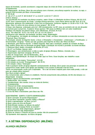 toque da trombeta, quando acontecerá a segunda etapa da vinda de Cristo convocando os fiéis ao
Arrebatamento.
Na Dispensação da Graça, Deus fez uma aliança com o homem, uma aliança superior às outras, ou seja, o
próprio Filho enviado por Deus à humanidade:
1°. Mt 19.28
2°. Hb 2.7 3°. Lc 2.27 4°. Mt 13.55-57 5°. Lc 4.2-8 6°. Is 53.1-6 7°. G13.13
A Nova Aliança
Tal qual Moisés foi mediador da aliança mosaica, assim Cristo é o Mediador da Nova Aliança, Hb 8.6; 9.15;
12.24. Com o aparecimento de Cristo, a Antiga Aliança terminou, como Paulo afirma em Rm 10.4; Gl 3.19.
Novamente apareceu Ele celebrando a Ceia com os discípulos, conforme registra Lc 22.20 e I Co 11.25. "Ele
disse: Este é o cálice da nova aliança no meu sangue", Mc 14.24.
A Graça não dispensa ordenação pois há l .050 mandamentos no NT; mas, ao contrário da Lei, ela dá poder
ao homem para cumpri-los. A palavra Graça aparece 166 vezes na Bíblia e tem um valor inestimável.
Verifique 10 citações da palavra Graça, com referências: Ef 2.8,9; At. 4.33;
18.27; Tt3.7;Rm5.20; 15.15; I Co 15.10; Gl 1.15; Cl 3.16; IITm2.1.
Verificamos três aspectos da revelação de Deus nessa Dispensação:
1. Os Evangelhos, um tratado da revelação de Jesus Cristo, um Deus introduzido no meio dos homens:
"Emanuel, Deus Conosco".
2. Revelação através do Espírito Santo: o Guia; o Orientador; o Consolador; o Intercessor; o Fortificador; o
Ornamentador da Igreja. "Todos que são guiados pelo Espírito de Deus são filhos de Deus".
3. Revelação pela Palavra Escrita - A Bíblia Sagrada. Nela está a revelação perfeita da vontade de Deus.
Esta mesma Graça atua na formação da Igreja desde a fundação do mundo e já existia na mente de Deus:
1. Eleita por Deus desde a fundação do Mundo, Ef 1.4,5;
2. No AT, os Profetas falaram dela;
3. Personagens que simbolizaram a vida e a ação da Igreja (Enoque, Rebeca, Azenate, etc.);
4. Organização espiritual da Igreja, Mt 16.16;
5. Data de inauguração: Dia de Pentecostes, At 2;
A Igreja, uma representação do Corpo de Cristo aqui na Terra. Suas funções, seu trabalho e suas
obrigações'.
1. Em relação a ela mesma "Comunhão", At 2.42;
2. Em relação ao mundo "Evangelização", Mc 16.15;
3. Em relação a Deus "Adoração".
Toda e qualquer tarefa da Igreja depende exclusivamente da Graça. Ela é quem nos encoraja no sentido de
cumprirmos nossa tarefa como Igreja que também é um Luzeiro no Mundo e Sal da Terra.
Tenho me preocupado muito com a expressão: "Se o sal se tomar insípido para mais nada presta, a não ser
para ser pisado pêlos homens".
Que Deus proteja a Igreja!
Seu compromisso para o futuro é o desfecho final do cumprimento das profecias, do fim dos tempos e a
Dispensação da Igreja.
Verifique alguns acontecimentos que surgirão:
1. Ressurreição dos crentes;
2. Transformação dos crentes vivos na vinda do Senhor;
3. Arrebatamento;
4. Tribunal de Cristo (compensação);
5. Casamento da Igreja (bodas do Cordeiro);
6. Glorificação da Igreja;
7. E nos fez Reis e Sacerdotes para Deus seu Pai.
QUESTIONÁRIO: QUINTA E SEXTA DISPENSAÇÕES
1) Qual a duração da quinta Dispensação?
2) O que Deus representa quando institui a Páscoa?
3) Qual a representação de Deus na Lei?
4) Qual o tema do livro de Êxodo?
5) Onde Moisés recebeu as tábuas de pedra?
6) Qual a missão da Igreja frente ao mundo?
7) Qual a duração desta Dispensação (Igreja)?
8) Quando termina esta Dispensação?
9) Como se chama o Tribunal em que os crentes hão de comparecer?
10) Apresente dois aspectos do futuro da Igreja.
7. A SÉTIMA DISPENSAÇÃO (MILÊNIO)
ALIANÇA MILÊNICA
 